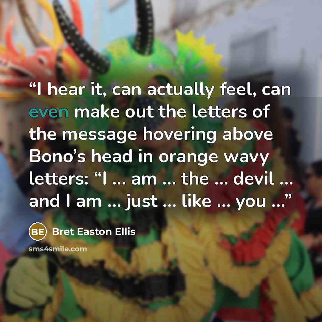 “I hear it, can actually feel, can even make out the letters of the message hovering above Bono’s head in orange wavy letters: “I … am … the … devil … and I am … just … like … you …” quote by Bret Easton Ellis