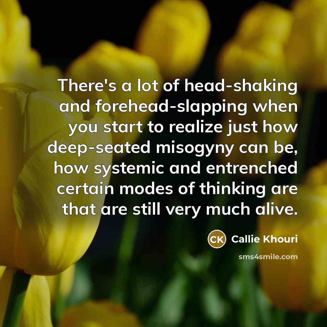 “There's a lot of head-shaking and forehead-slapping when you start to realize just how deep-seated misogyny can be, how systemic and entrenched certain modes of thinking are that are still very much alive.” quote by Callie Khouri