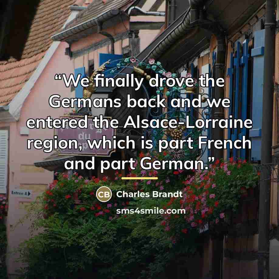 “We finally drove the Germans back and we entered the Alsace-Lorraine region, which is part French and part German.” quote by Charles Brandt