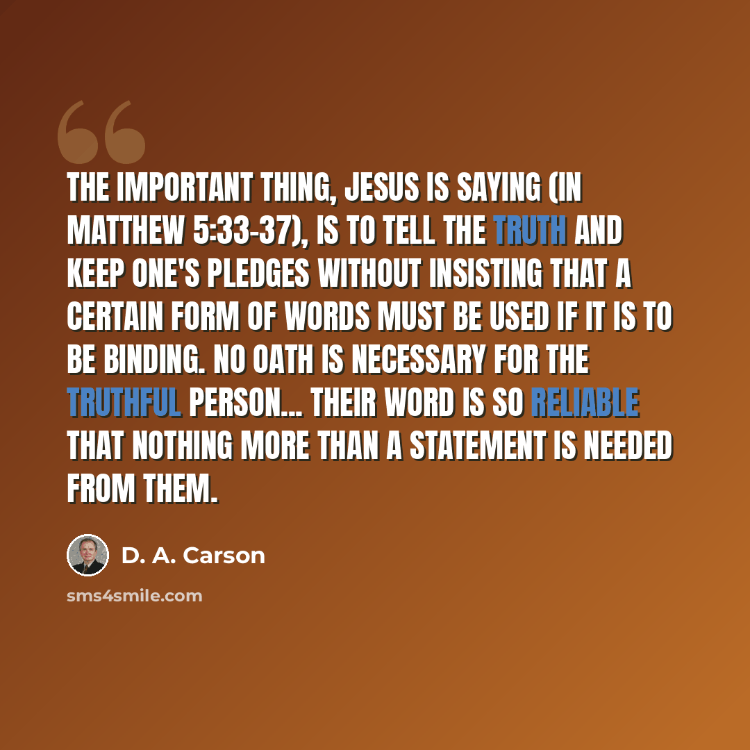 “The important thing, Jesus is saying (in Matthew 5:33-37), is to tell the truth and keep one's pledges without insisting that a certain form of words must be used if it is to be binding. No oath is necessary for the truthful person... Their word is so reliable that nothing more than a statement is…” quote by D. A. Carson
