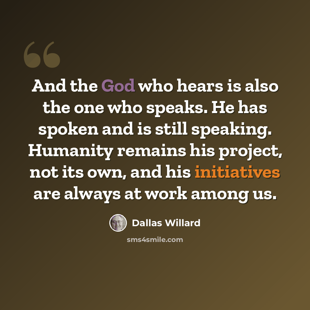 “And the God who hears is also the one who speaks. He has spoken and is still speaking. Humanity remains his project, not its own, and his initiatives are always at work among us.” quote by Dallas Willard