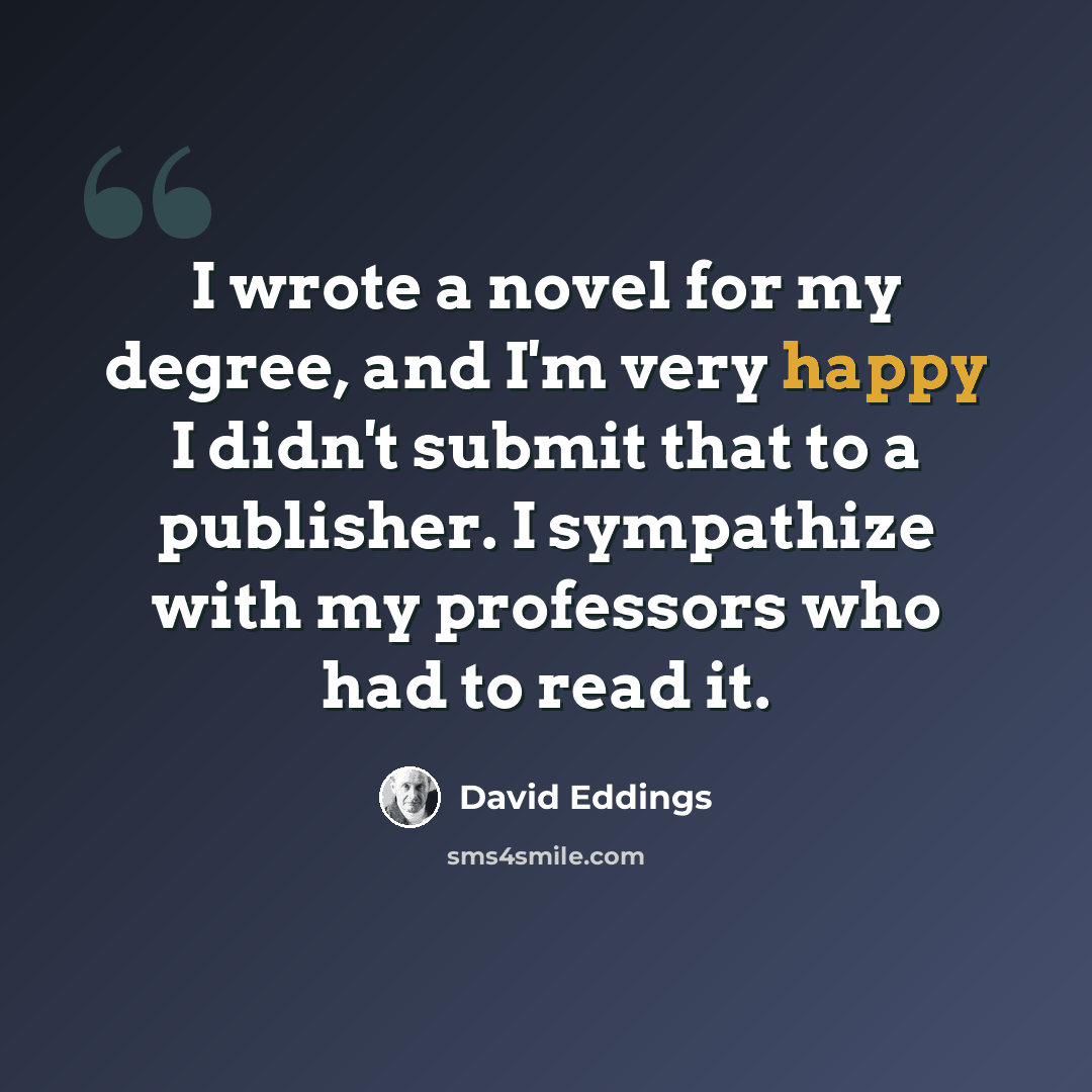 “I wrote a novel for my degree, and I'm very happy I didn't submit that to a publisher. I sympathize with my professors who had to read it.” quote by David Eddings