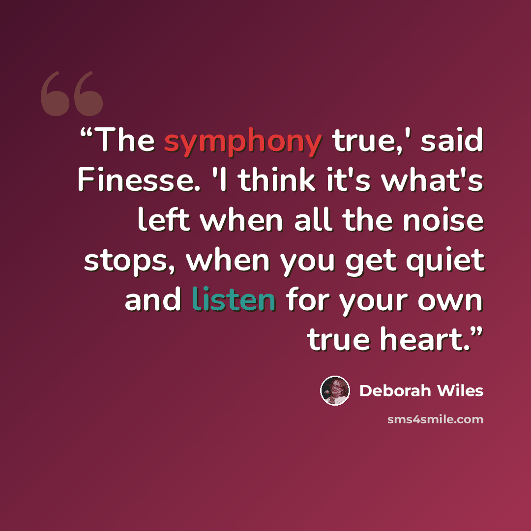 “The symphony true,' said Finesse. 'I think it's what's left when all the noise stops, when you get quiet and listen for your own true heart.” quote by Deborah Wiles