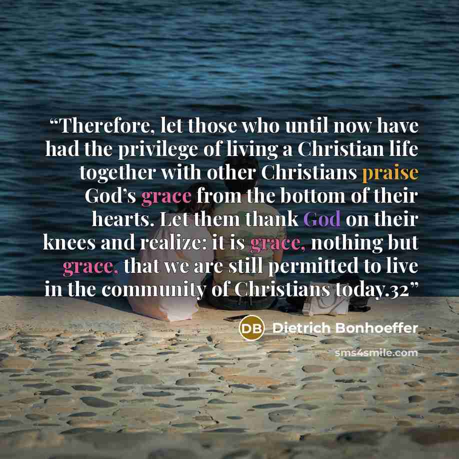 “Therefore, let those who until now have had the privilege of living a Christian life together with other Christians praise God’s grace from the bottom of their hearts. Let them thank God on their knees and realize: it is grace, nothing but grace, that we are still permitted to live in the…” quote by Dietrich Bonhoeffer