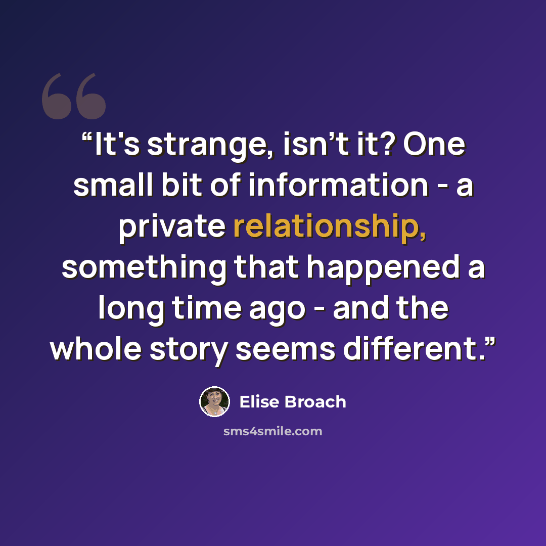 “It's strange, isn't it? One small bit of information - a private relationship, something that happened a long time ago - and the whole story seems different.” quote by Elise Broach