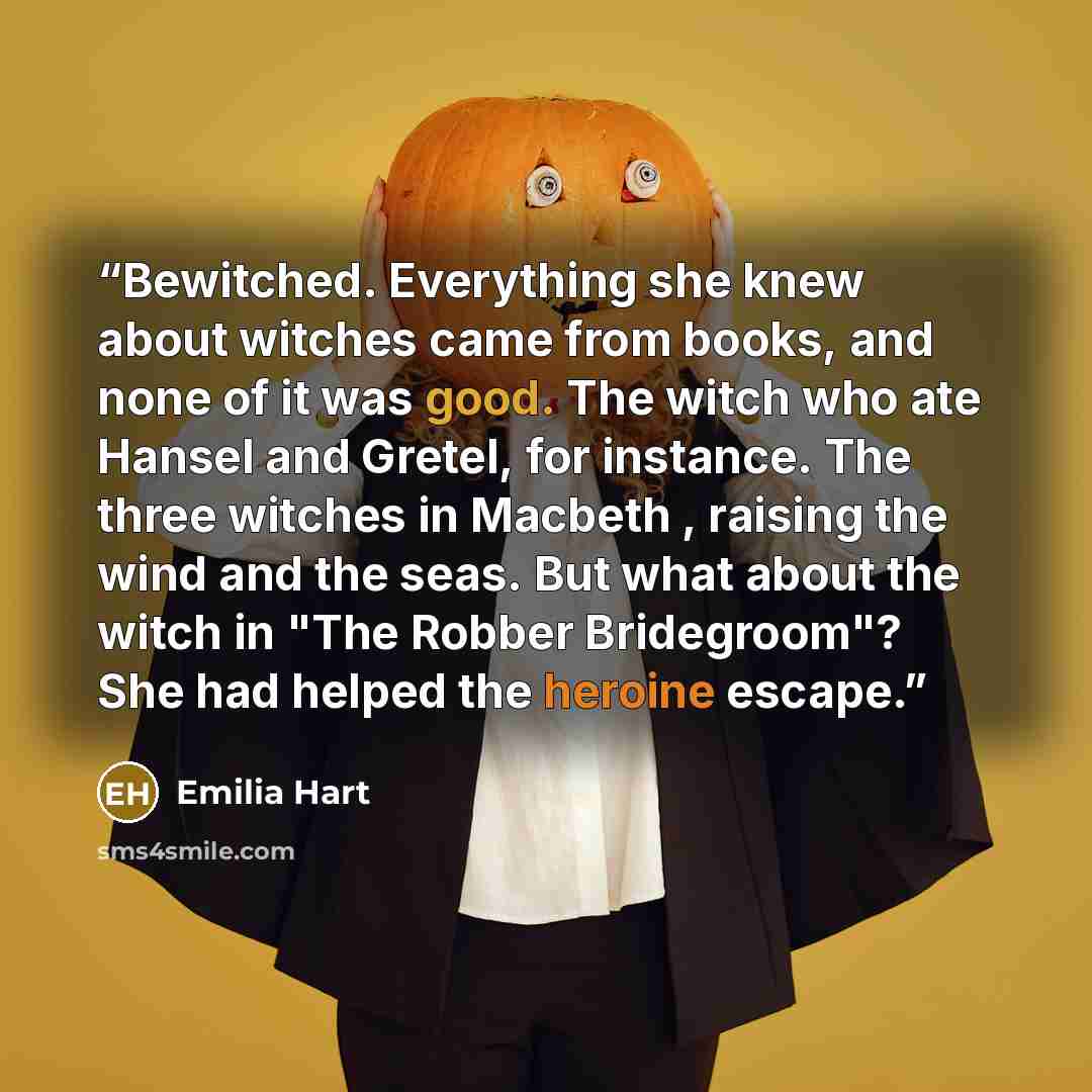 “Bewitched. Everything she knew about witches came from books, and none of it was good. The witch who ate Hansel and Gretel, for instance. The three witches in Macbeth , raising the wind and the seas. But what about the witch in "The Robber Bridegroom"? She had helped the heroine escape.” quote by Emilia Hart