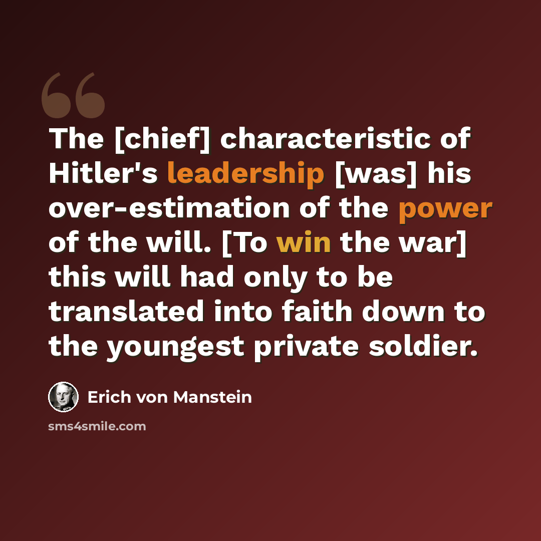 “The [chief] characteristic of Hitler's leadership [was] his over-estimation of the power of the will. [To win the war] this will had only to be translated into faith down to the youngest private soldier.” quote by Erich von Manstein