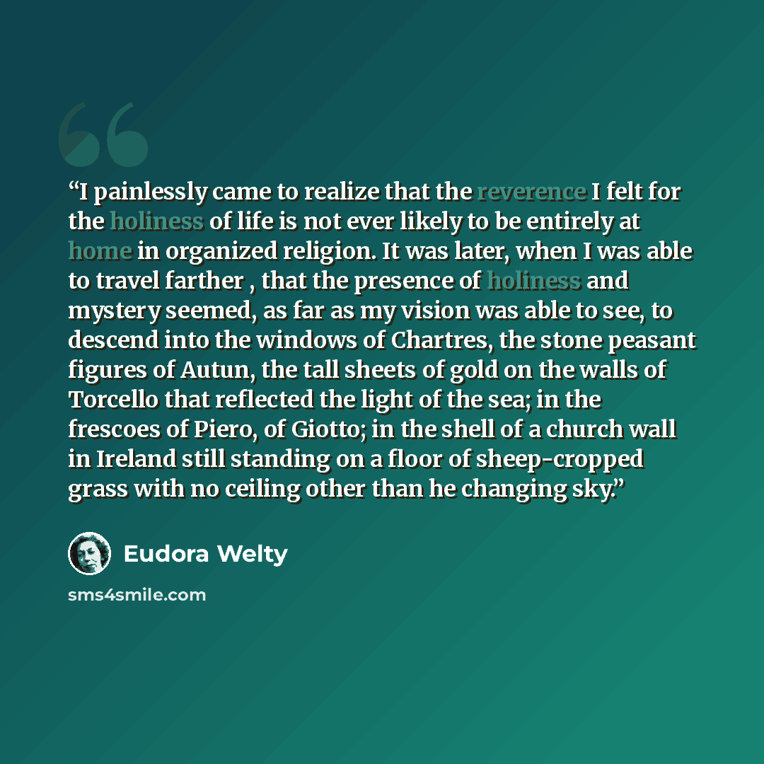 “I painlessly came to realize that the reverence I felt for the holiness of life is not ever likely to be entirely at home in organized religion. It was later, when I was able to travel farther , that the presence of holiness and mystery seemed, as far as my vision was able to see, to descend into…” quote by Eudora Welty