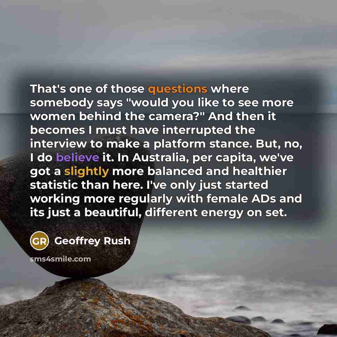“That's one of those questions where somebody says "would you like to see more women behind the camera?" And then it becomes I must have interrupted the interview to make a platform stance. But, no, I do believe it. In Australia, per capita, we've got a slightly more balanced and healthier…” quote by Geoffrey Rush
