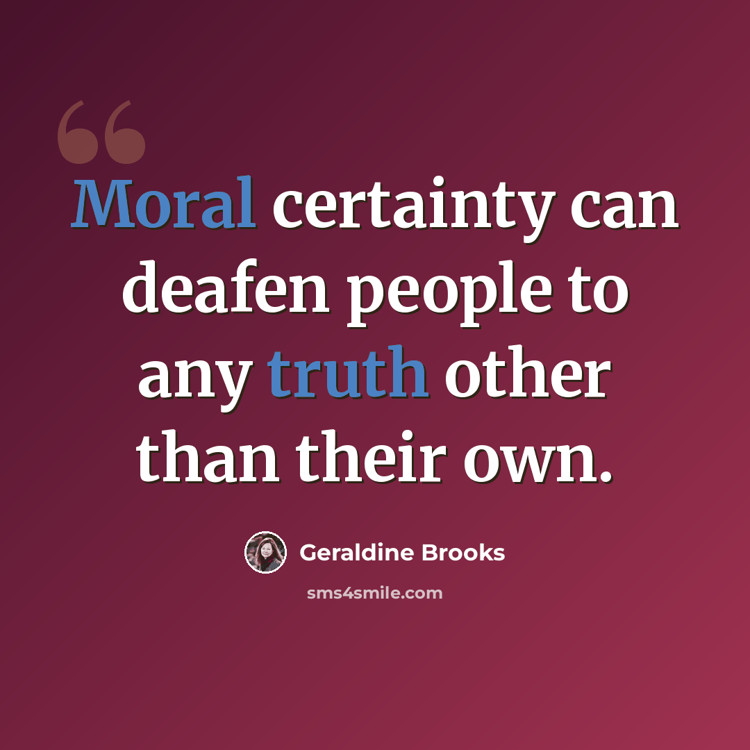 “Moral certainty can deafen people to any truth other than their own.” quote by Geraldine Brooks
