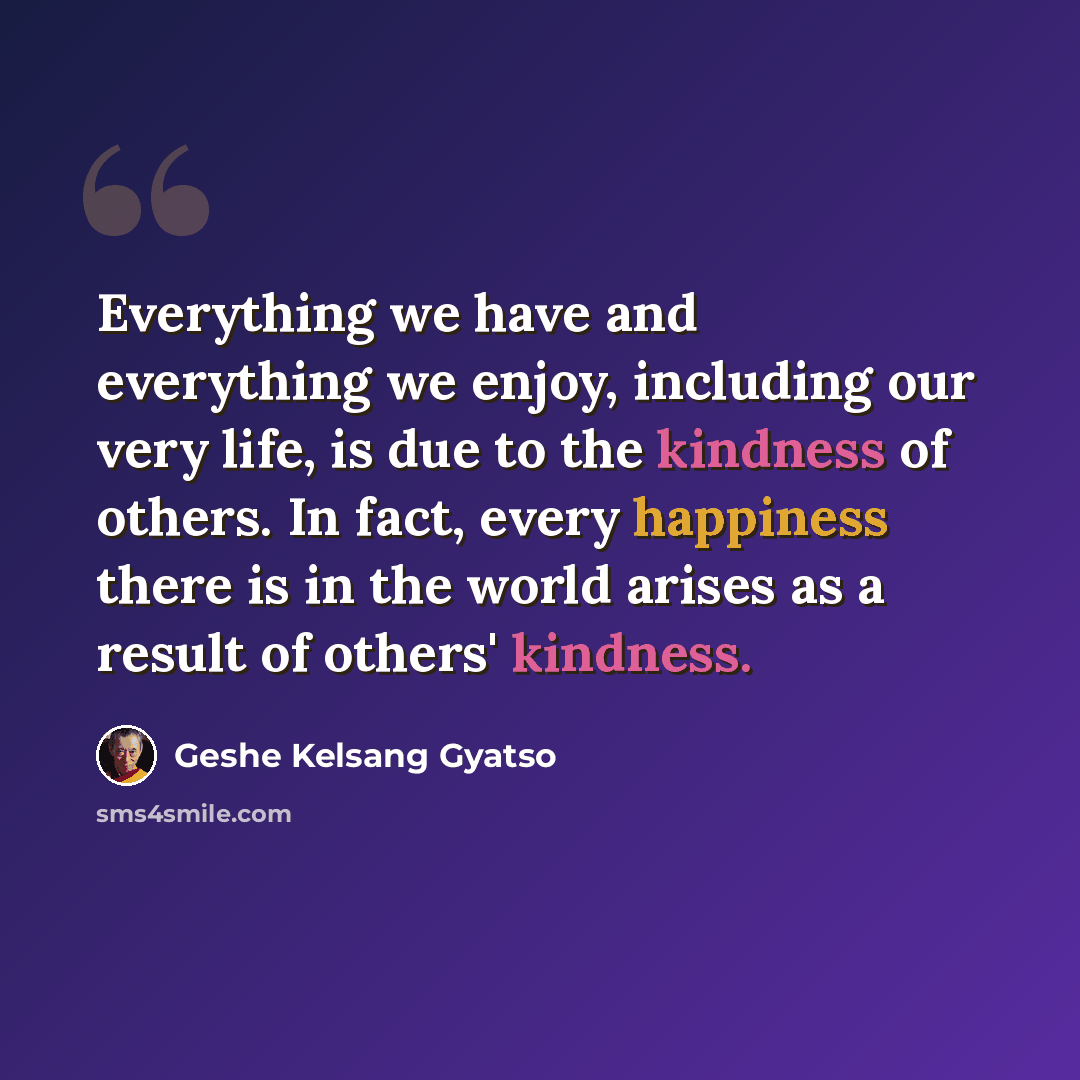 “Everything we have and everything we enjoy, including our very life, is due to the kindness of others. In fact, every happiness there is in the world arises as a result of others' kindness.” quote by Geshe Kelsang Gyatso