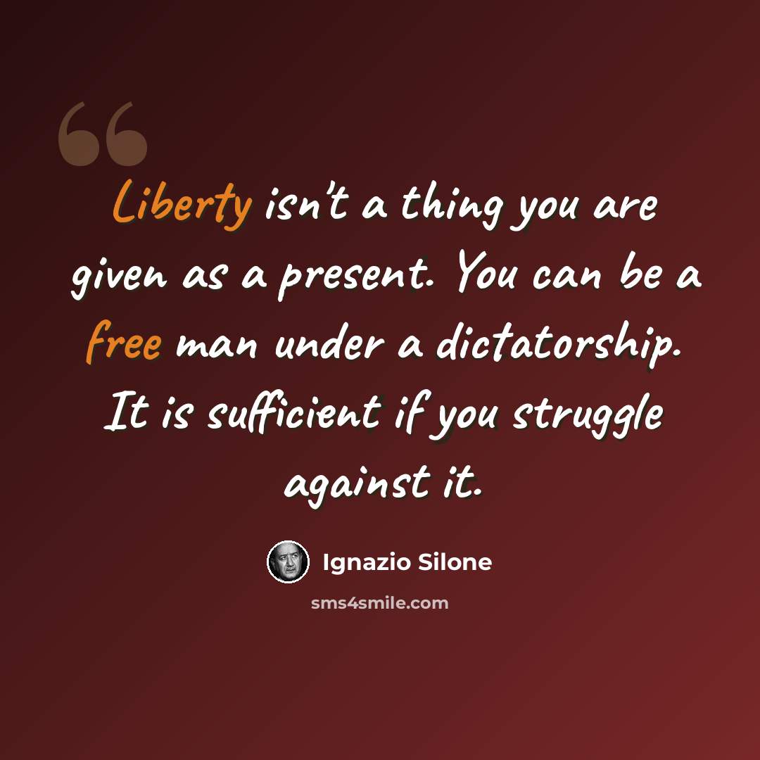 “Liberty isn't a thing you are given as a present. You can be a free man under a dictatorship. It is sufficient if you struggle against it.” quote by Ignazio Silone