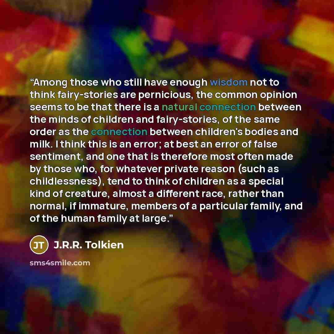 “Among those who still have enough wisdom not to think fairy-stories are pernicious, the common opinion seems to be that there is a natural connection between the minds of children and fairy-stories, of the same order as the connection between children's bodies and milk. I think this is an error…” quote by J.R.R. Tolkien