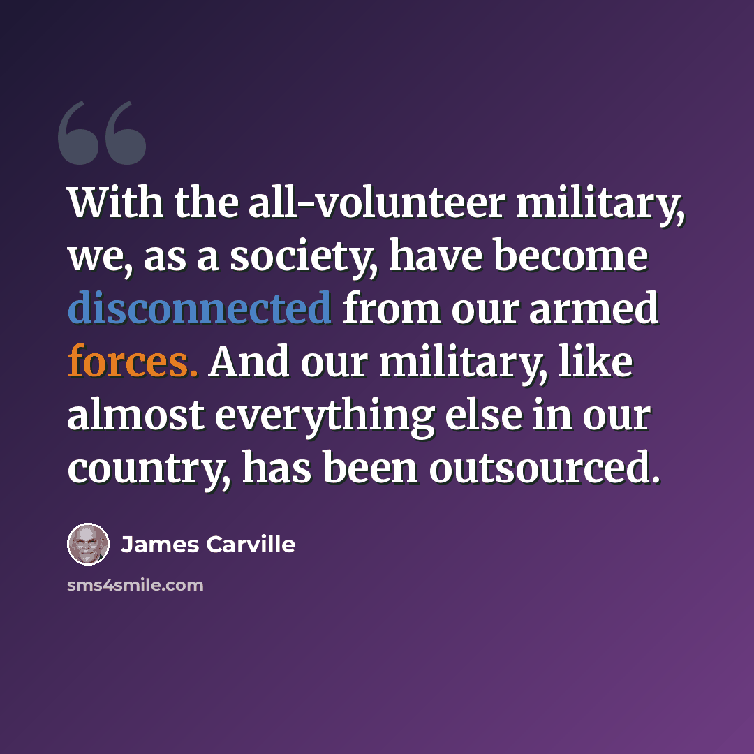 “With the all-volunteer military, we, as a society, have become disconnected from our armed forces. And our military, like almost everything else in our country, has been outsourced.” quote by James Carville