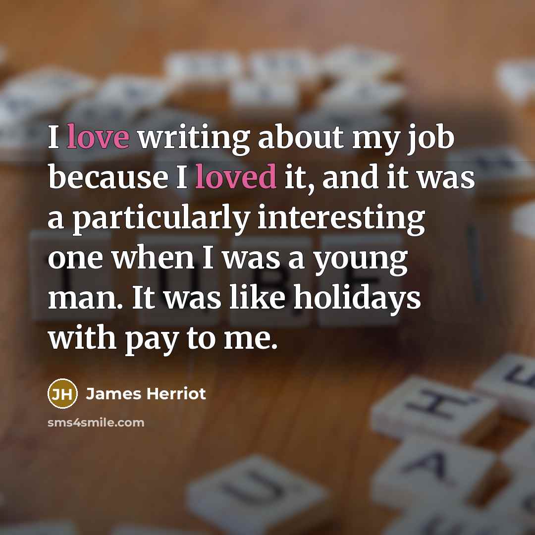 “I love writing about my job because I loved it, and it was a particularly interesting one when I was a young man. It was like holidays with pay to me.” quote by James Herriot