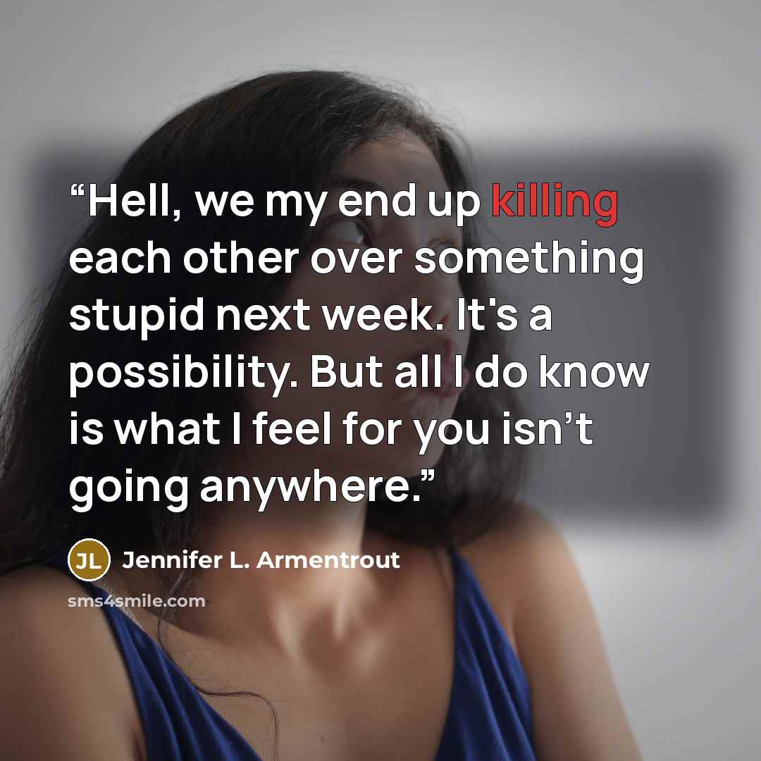 “Hell, we my end up killing each other over something stupid next week. It's a possibility. But all I do know is what I feel for you isn't going anywhere.” quote by Jennifer L. Armentrout