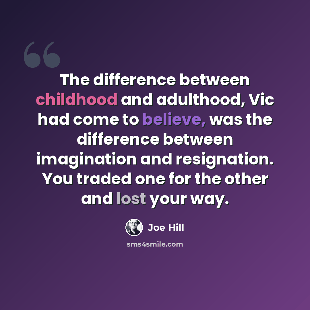 “The difference between childhood and adulthood, Vic had come to believe, was the difference between imagination and resignation. You traded one for the other and lost your way.” quote by Joe Hill