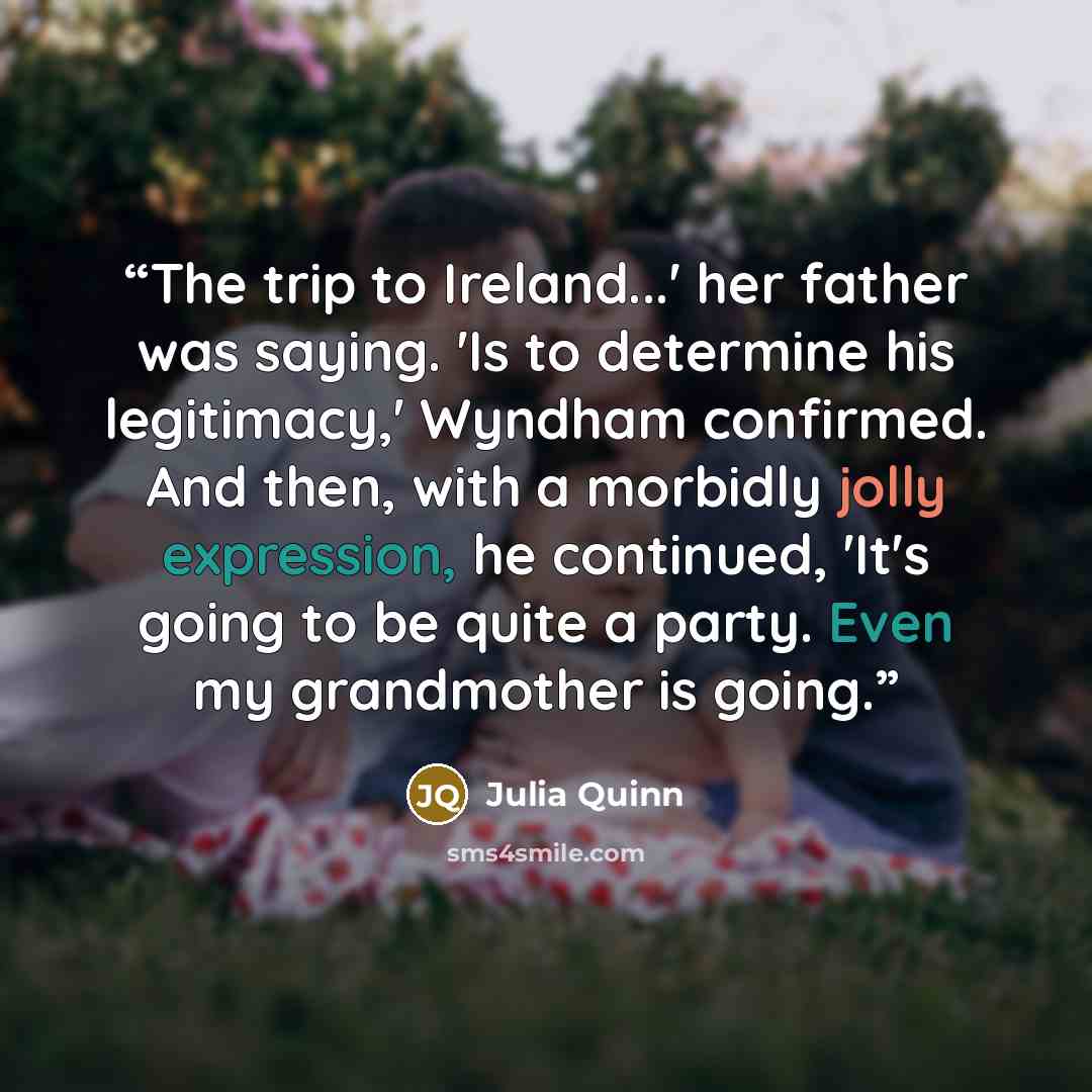 “The trip to Ireland...' her father was saying. 'Is to determine his legitimacy,' Wyndham confirmed. And then, with a morbidly jolly expression, he continued, 'It's going to be quite a party. Even my grandmother is going.” quote by Julia Quinn