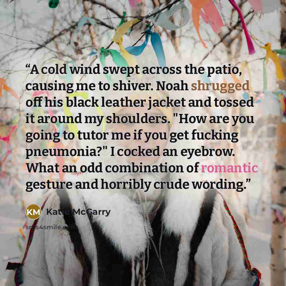 “A cold wind swept across the patio, causing me to shiver. Noah shrugged off his black leather jacket and tossed it around my shoulders. "How are you going to tutor me if you get fucking pneumonia?" I cocked an eyebrow. What an odd combination of romantic gesture and horribly crude wording.” quote by Katie McGarry