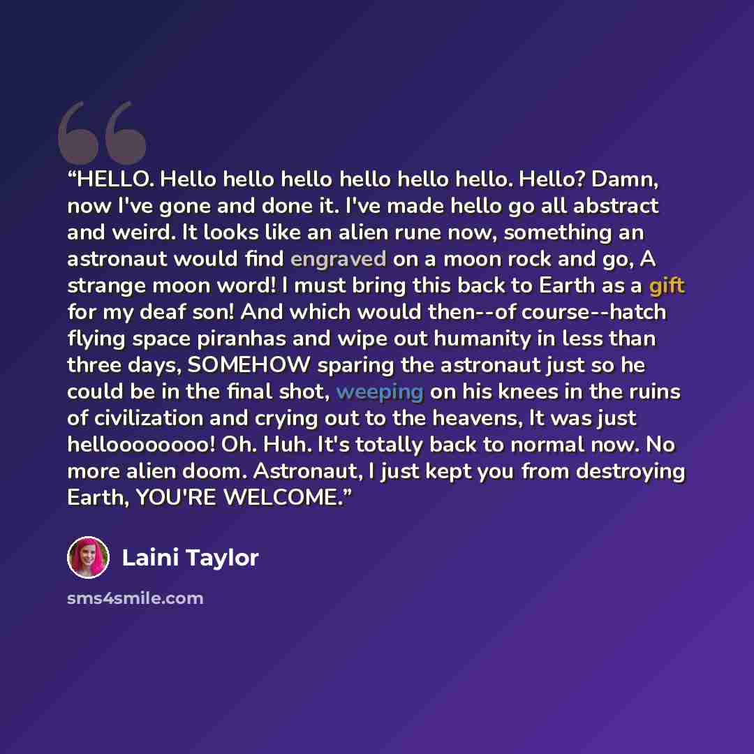 “HELLO. Hello hello hello hello hello hello. Hello? Damn, now I've gone and done it. I've made hello go all abstract and weird. It looks like an alien rune now, something an astronaut would find engraved on a moon rock and go, A strange moon word! I must bring this back to Earth as a gift for my…” quote by Laini Taylor