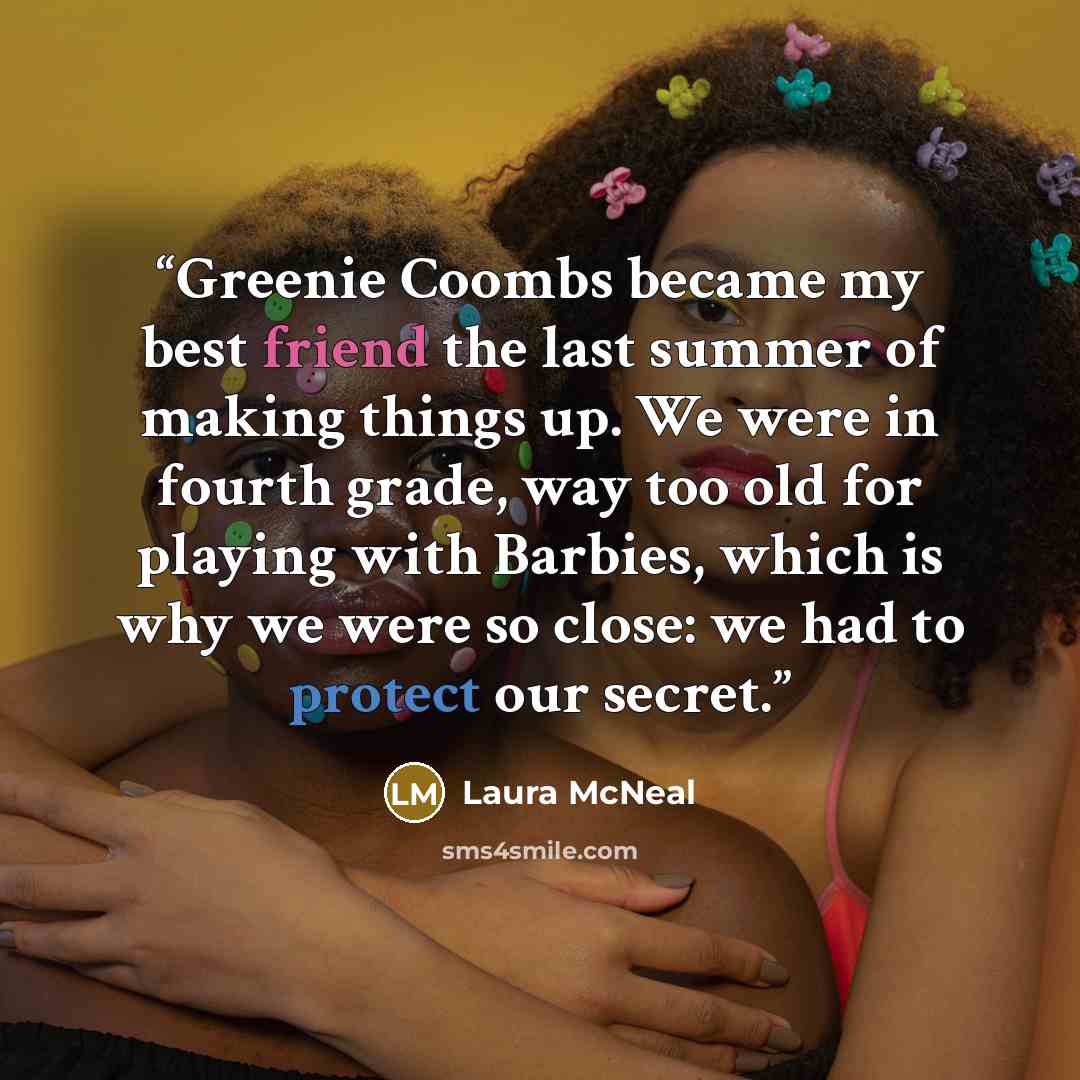 “Greenie Coombs became my best friend the last summer of making things up. We were in fourth grade, way too old for playing with Barbies, which is why we were so close: we had to protect our secret.” quote by Laura McNeal