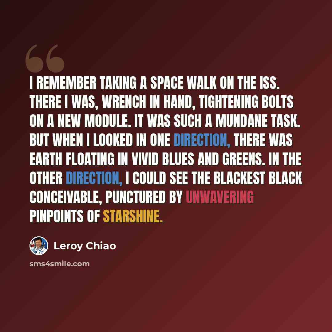 “I remember taking a space walk on the ISS. There I was, wrench in hand, tightening bolts on a new module. It was such a mundane task. But when I looked in one direction, there was Earth floating in vivid blues and greens. In the other direction, I could see the blackest black conceivable…” quote by Leroy Chiao