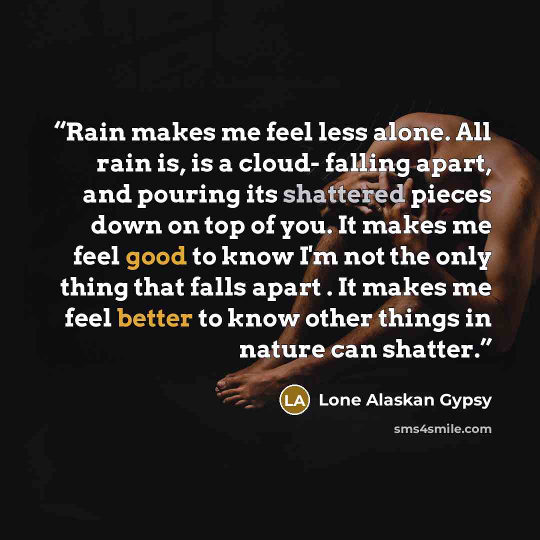 “Rain makes me feel less alone. All rain is, is a cloud- falling apart, and pouring its shattered pieces down on top of you. It makes me feel good to know I'm not the only thing that falls apart . It makes me feel better to know other things in nature can shatter.” quote by Lone Alaskan Gypsy