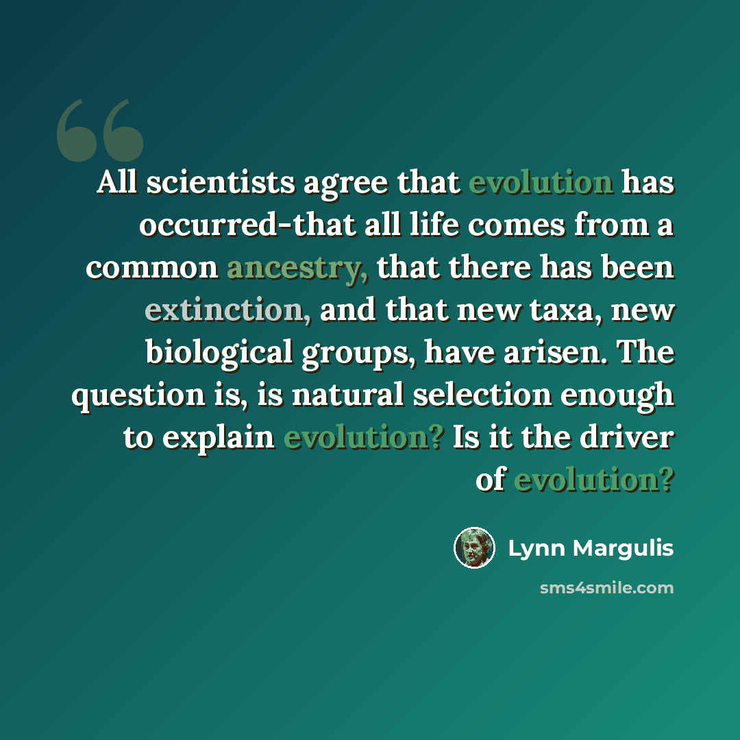 “All scientists agree that evolution has occurred-that all life comes from a common ancestry, that there has been extinction, and that new taxa, new biological groups, have arisen. The question is, is natural selection enough to explain evolution? Is it the driver of evolution?” quote by Lynn Margulis