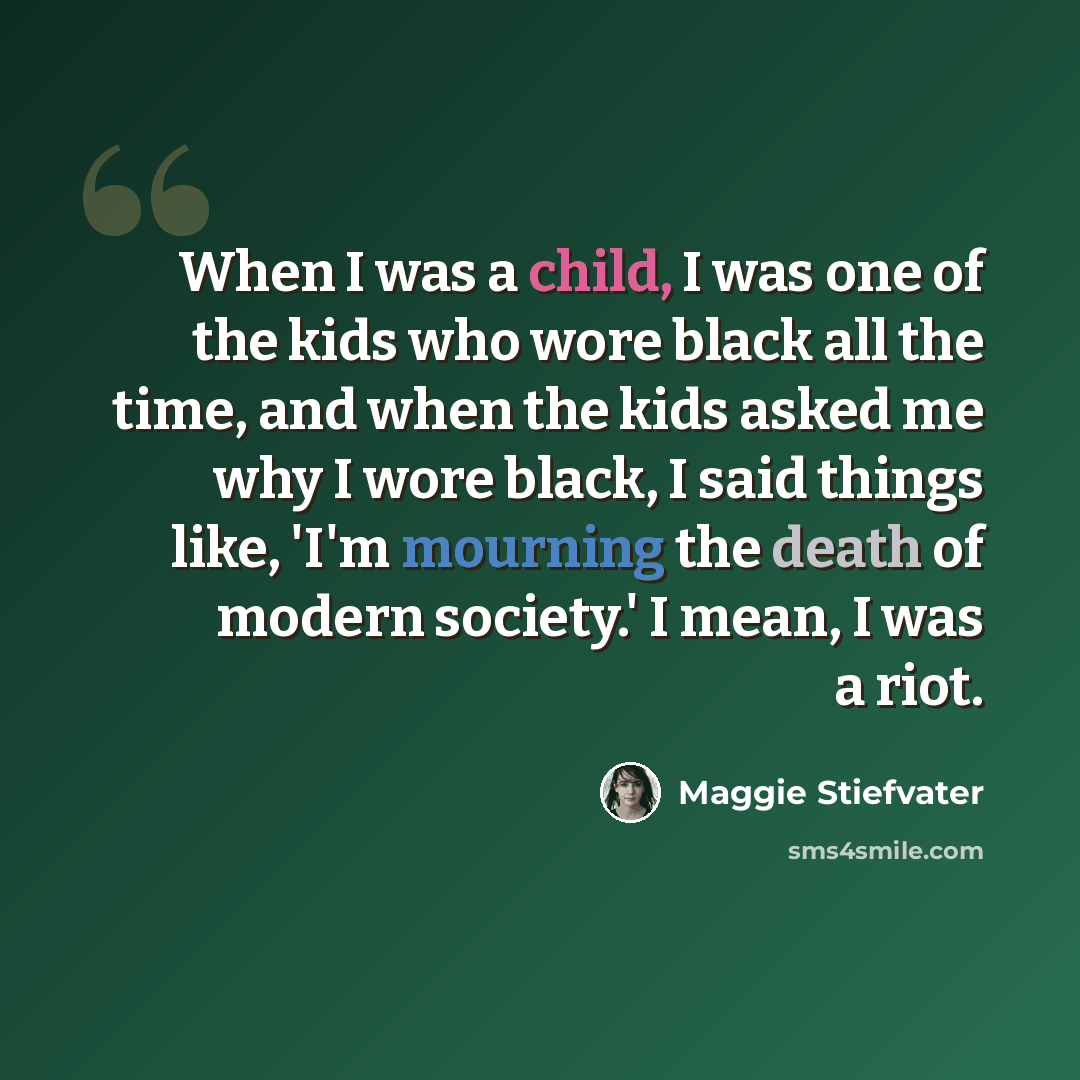 “When I was a child, I was one of the kids who wore black all the time, and when the kids asked me why I wore black, I said things like, 'I'm mourning the death of modern society.' I mean, I was a riot.” quote by Maggie Stiefvater