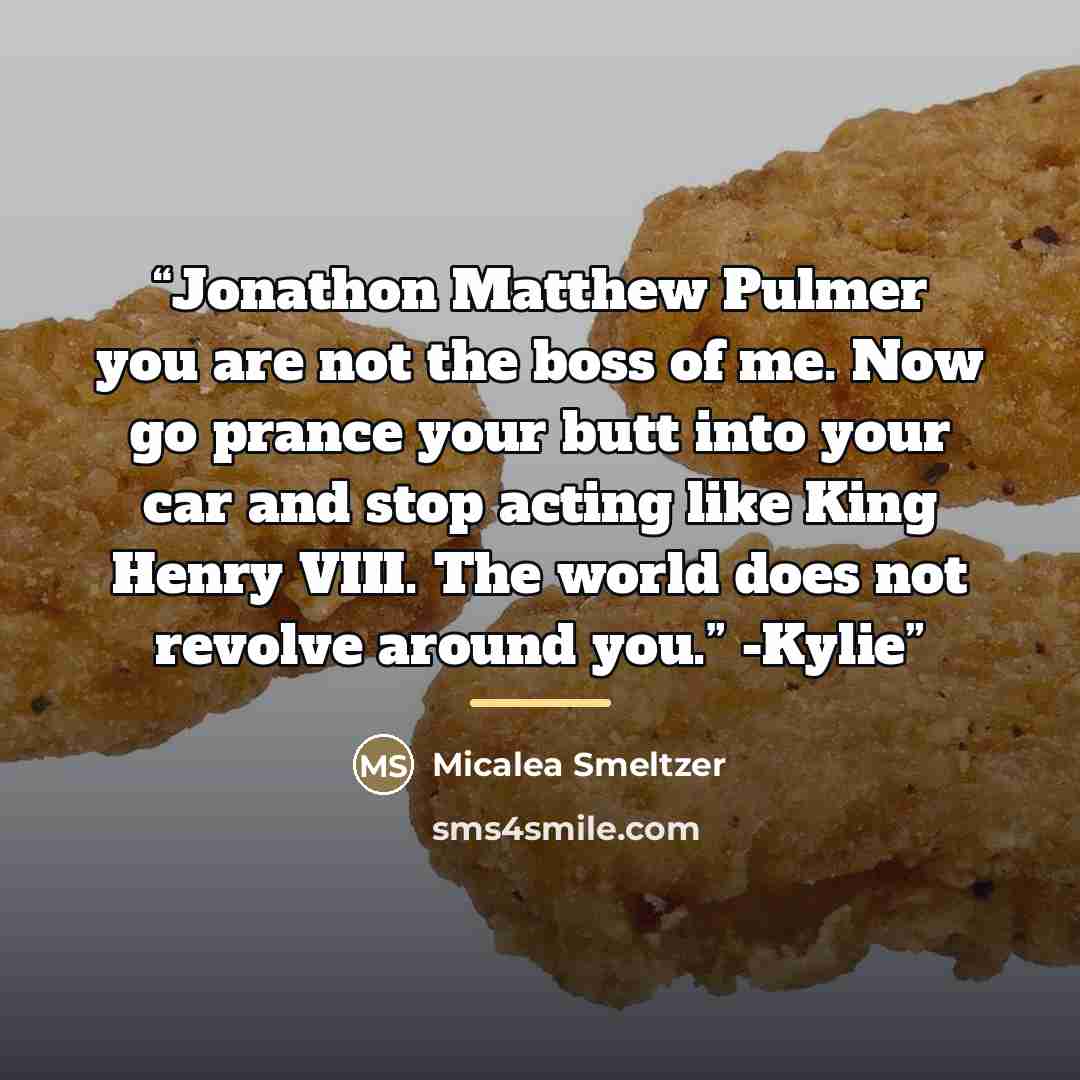 “Jonathon Matthew Pulmer you are not the boss of me. Now go prance your butt into your car and stop acting like King Henry VIII. The world does not revolve around you.” -Kylie” quote by Micalea Smeltzer