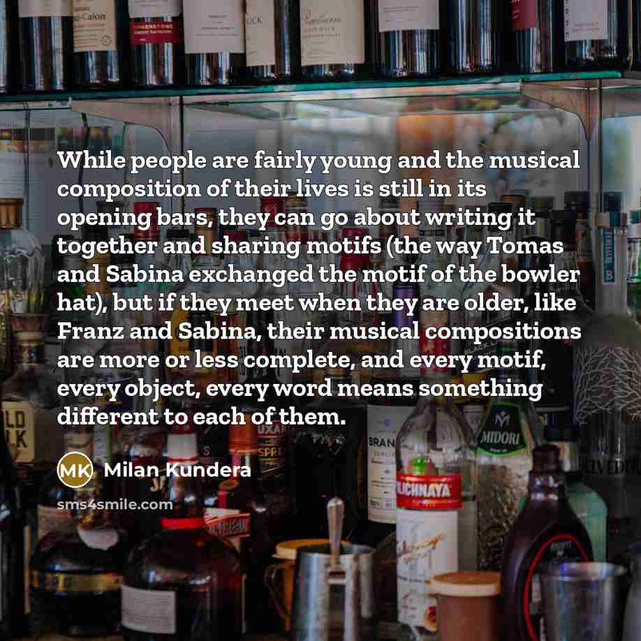 “While people are fairly young and the musical composition of their lives is still in its opening bars, they can go about writing it together and sharing motifs (the way Tomas and Sabina exchanged the motif of the bowler hat), but if they meet when they are older, like Franz and Sabina, their…” quote by Milan Kundera