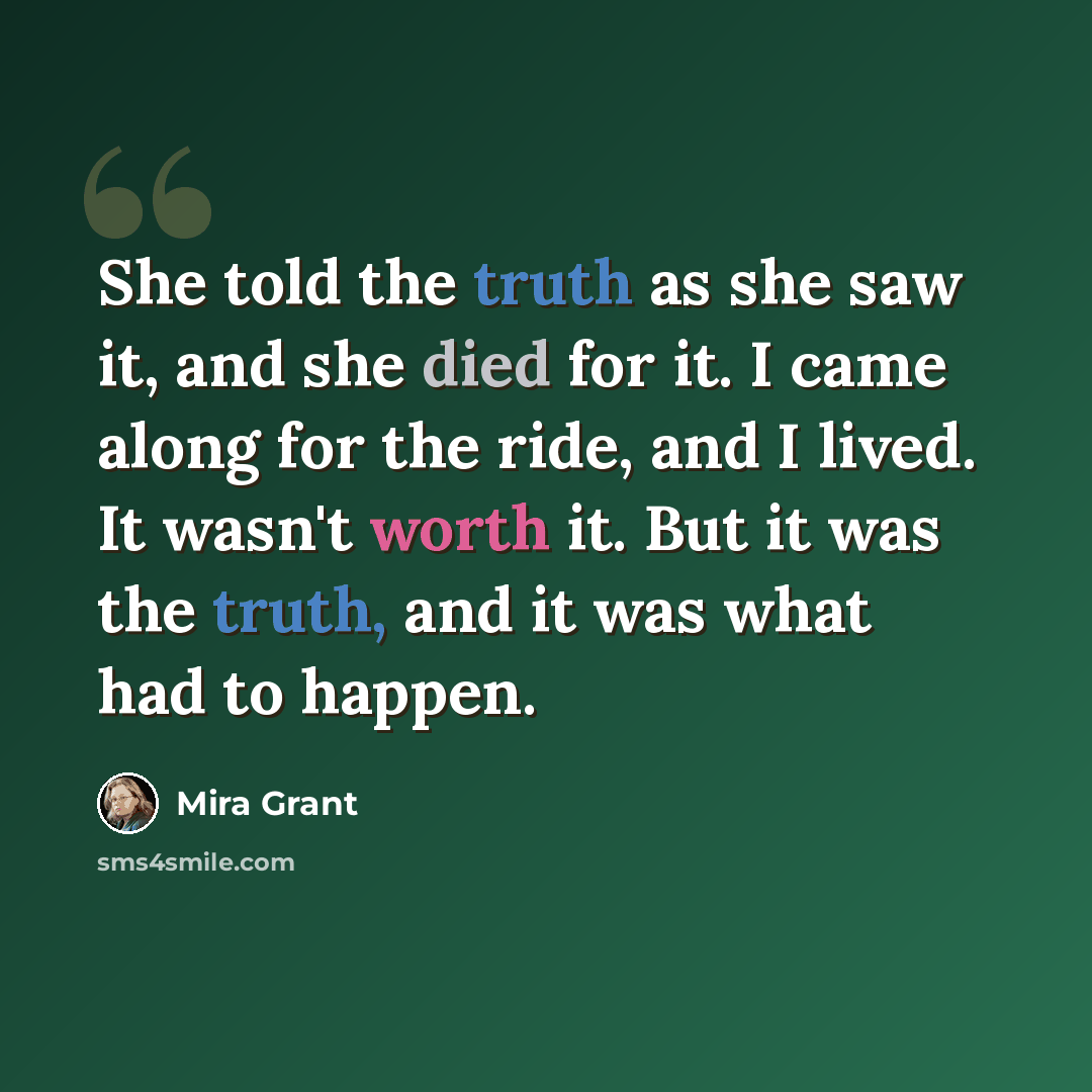 “She told the truth as she saw it, and she died for it. I came along for the ride, and I lived. It wasn't worth it. But it was the truth, and it was what had to happen.” quote by Mira Grant