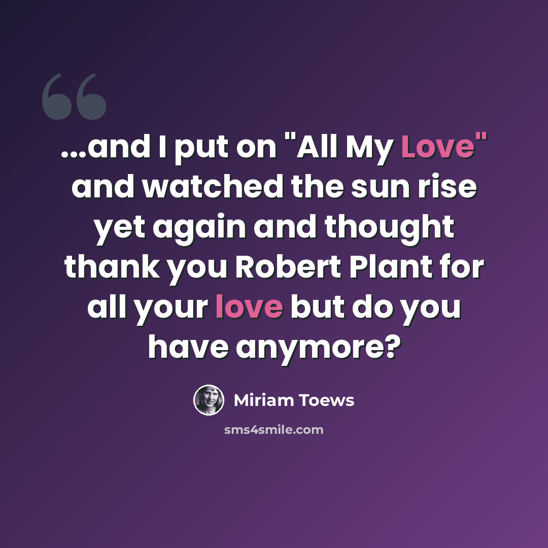 “...and I put on "All My Love" and watched the sun rise yet again and thought thank you Robert Plant for all your love but do you have anymore?” quote by Miriam Toews