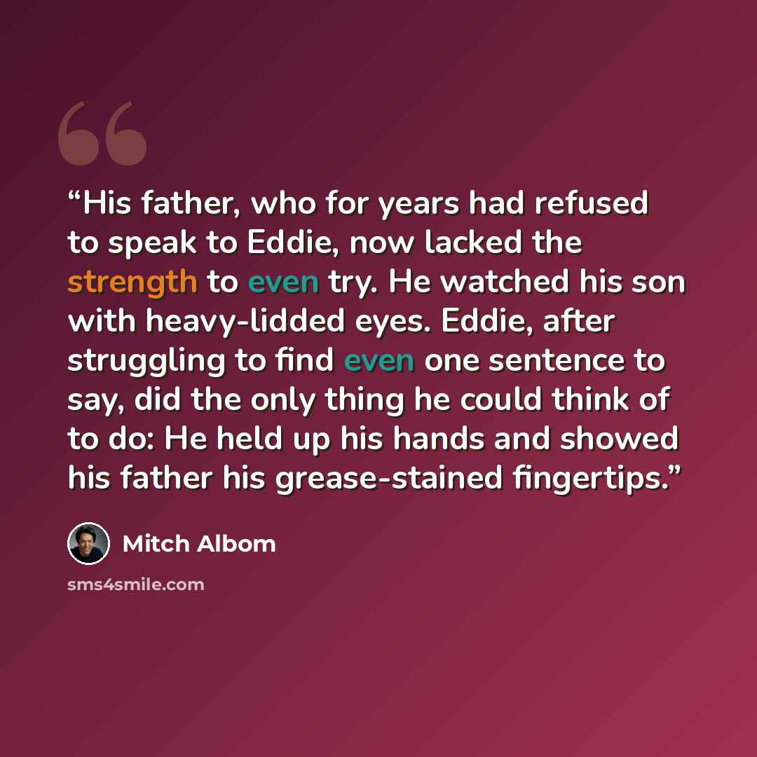 “His father, who for years had refused to speak to Eddie, now lacked the strength to even try. He watched his son with heavy-lidded eyes. Eddie, after struggling to find even one sentence to say, did the only thing he could think of to do: He held up his hands and showed his father his…” quote by Mitch Albom