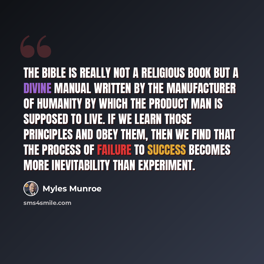 “The Bible is really not a religious book but a divine manual written by the manufacturer of humanity by which the product man is supposed to live. If we learn those principles and obey them, then we find that the process of failure to success becomes more inevitability than experiment.” quote by Myles Munroe