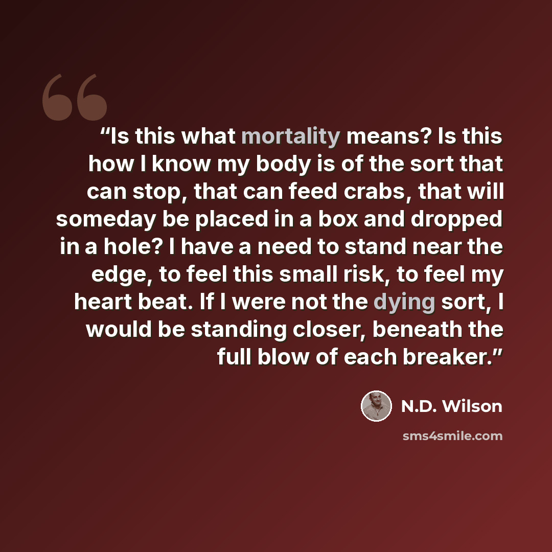 “Is this what mortality means? Is this how I know my body is of the sort that can stop, that can feed crabs, that will someday be placed in a box and dropped in a hole? I have a need to stand near the edge, to feel this small risk, to feel my heart beat. If I were not the dying sort, I would be…” quote by N.D. Wilson