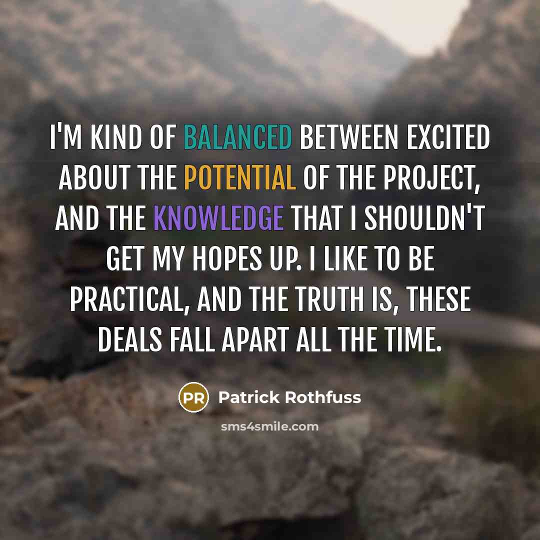 “I'm kind of balanced between excited about the potential of the project, and the knowledge that I shouldn't get my hopes up. I like to be practical, and the truth is, these deals fall apart all the time.” quote by Patrick Rothfuss