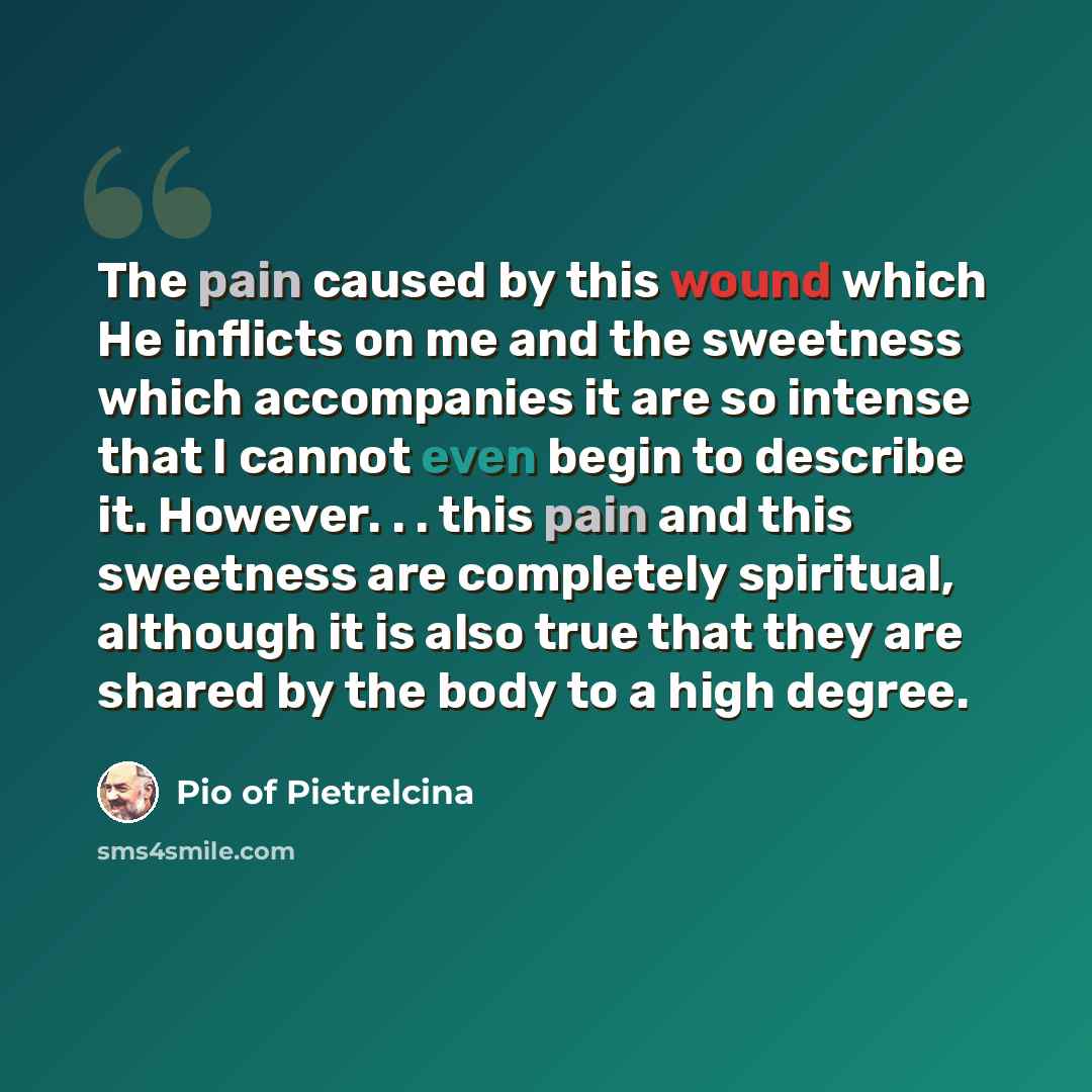 “The pain caused by this wound which He inflicts on me and the sweetness which accompanies it are so intense that I cannot even begin to describe it. However. . . this pain and this sweetness are completely spiritual, although it is also true that they are shared by the body to a high degree.” quote by Pio of Pietrelcina