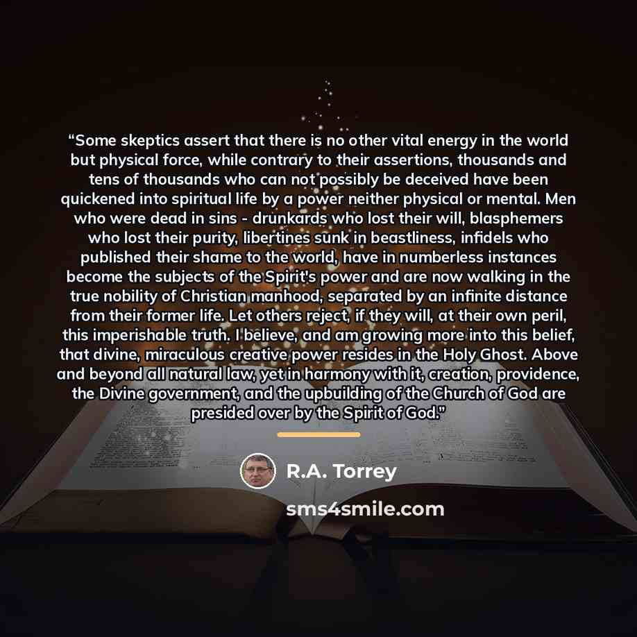 “Some skeptics assert that there is no other vital energy in the world but physical force, while contrary to their assertions, thousands and tens of thousands who can not possibly be deceived have been quickened into spiritual life by a power neither physical or mental. Men who were dead in sins…” quote by R.A. Torrey