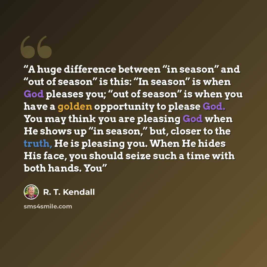 “A huge difference between “in season” and “out of season” is this: “In season” is when God pleases you; “out of season” is when you have a golden opportunity to please God. You may think you are pleasing God when He shows up “in season,” but, closer to the truth, He is pleasing you. When He hides…” quote by R. T. Kendall