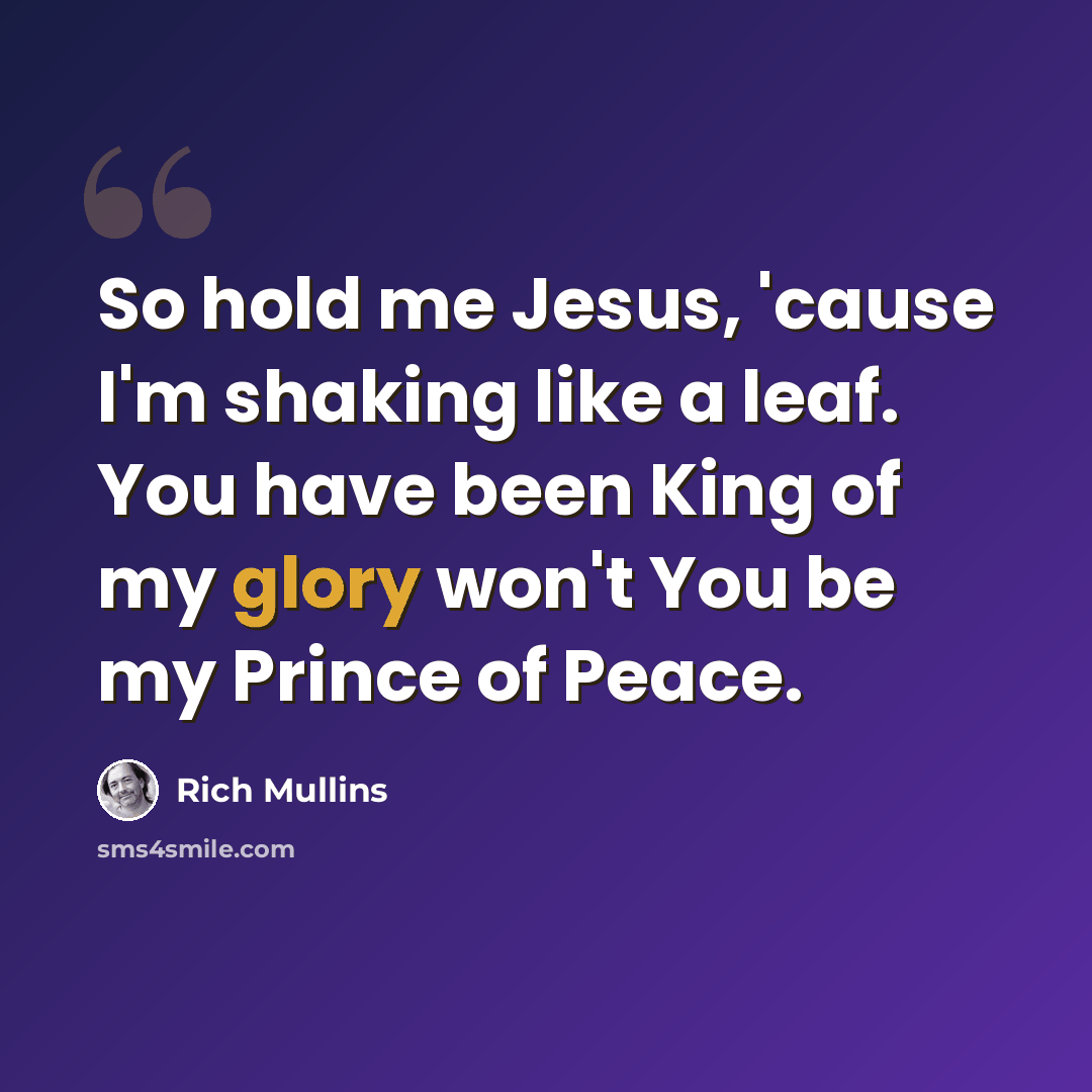 “So hold me Jesus, 'cause I'm shaking like a leaf. You have been King of my glory won't You be my Prince of Peace.” quote by Rich Mullins