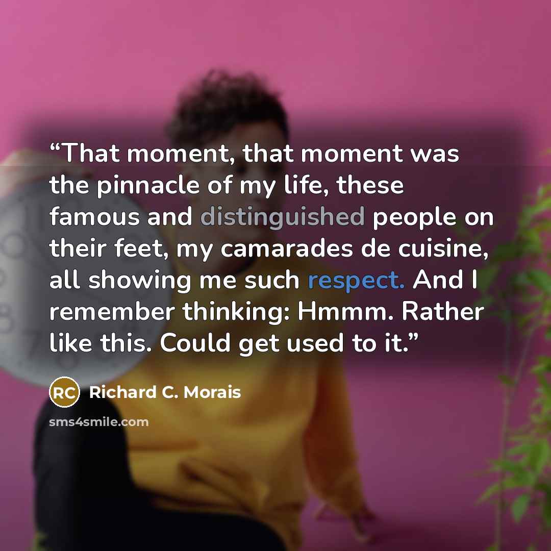 “That moment, that moment was the pinnacle of my life, these famous and distinguished people on their feet, my camarades de cuisine, all showing me such respect. And I remember thinking: Hmmm. Rather like this. Could get used to it.” quote by Richard C. Morais