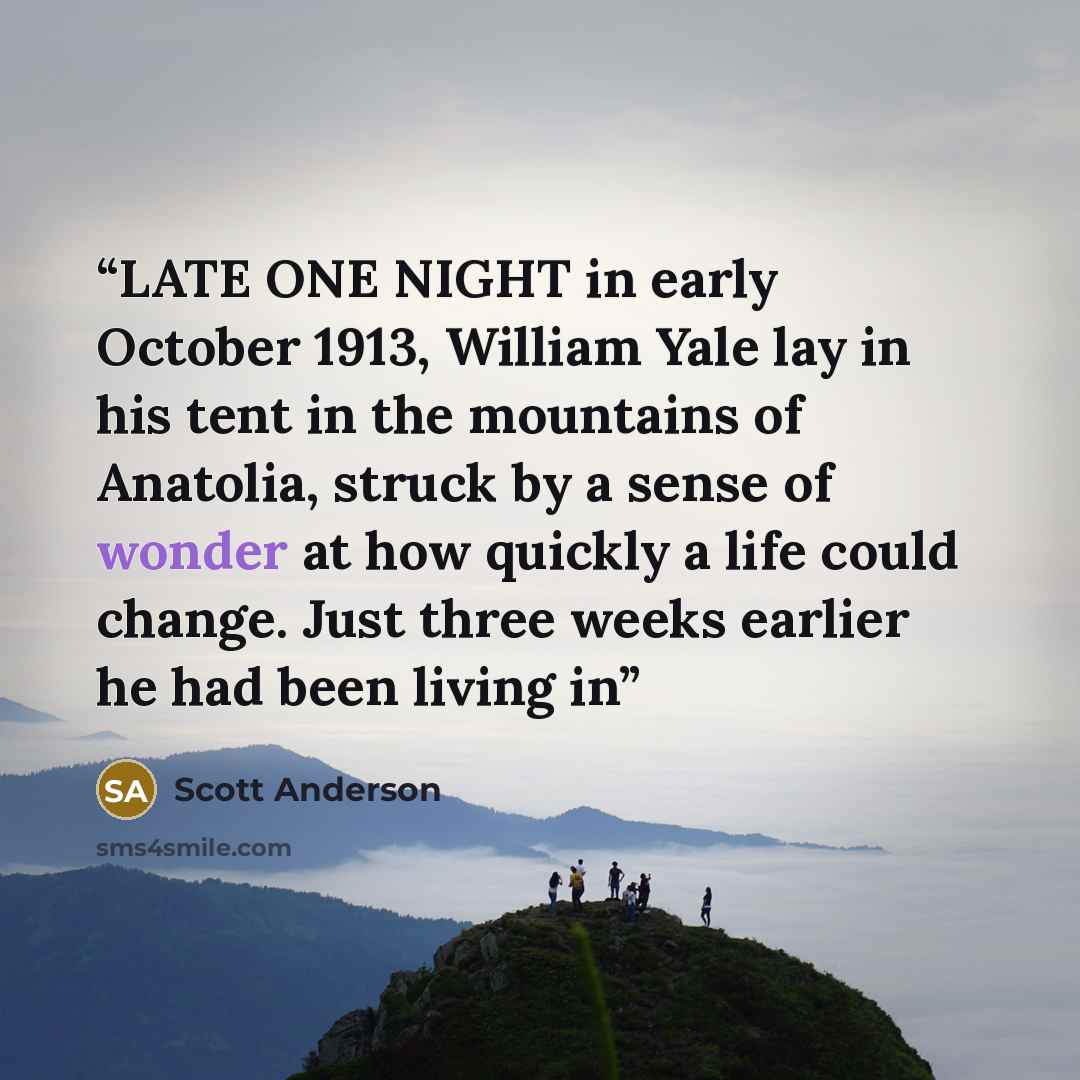 “LATE ONE NIGHT in early October 1913, William Yale lay in his tent in the mountains of Anatolia, struck by a sense of wonder at how quickly a life could change. Just three weeks earlier he had been living in” quote by Scott Anderson