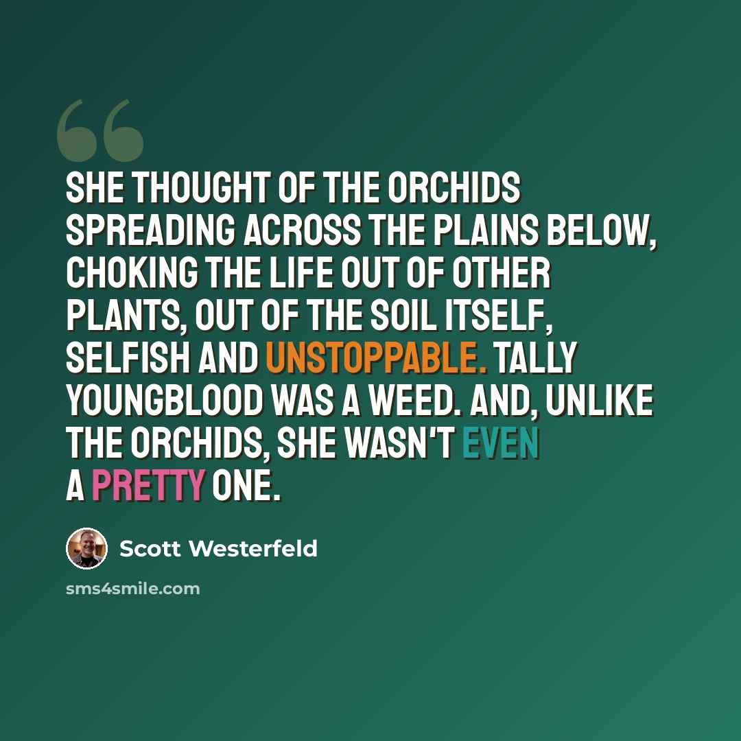 “She thought of the orchids spreading across the plains below, choking the life out of other plants, out of the soil itself, selfish and unstoppable. Tally Youngblood was a weed. And, unlike the orchids, she wasn't even a pretty one.” quote by Scott Westerfeld
