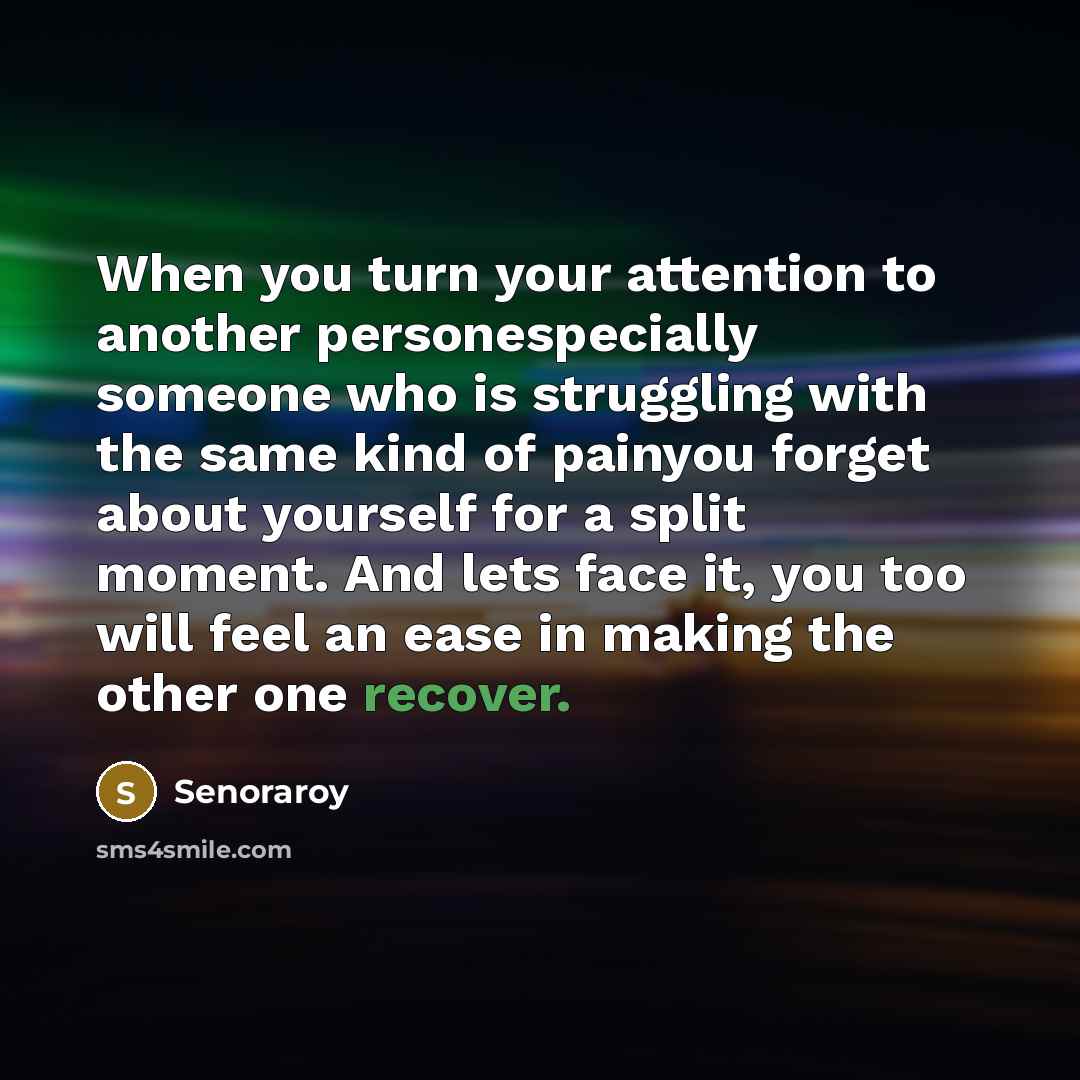 “When you turn your attention to another personespecially someone who is struggling with the same kind of painyou forget about yourself for a split moment. And lets face it, you too will feel an ease in making the other one recover.” quote by Senoraroy