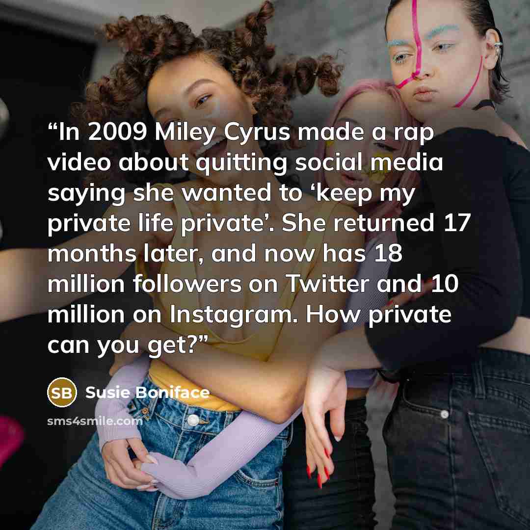 “In 2009 Miley Cyrus made a rap video about quitting social media saying she wanted to ‘keep my private life private’. She returned 17 months later, and now has 18 million followers on Twitter and 10 million on Instagram. How private can you get?” quote by Susie Boniface
