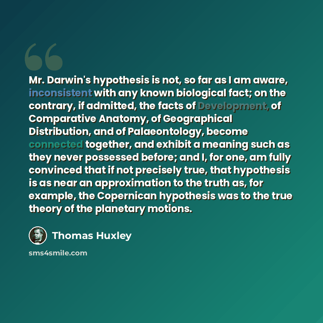 “Mr. Darwin's hypothesis is not, so far as I am aware, inconsistent with any known biological fact; on the contrary, if admitted, the facts of Development, of Comparative Anatomy, of Geographical Distribution, and of Palaeontology, become connected together, and exhibit a meaning such as they never…” quote by Thomas Huxley