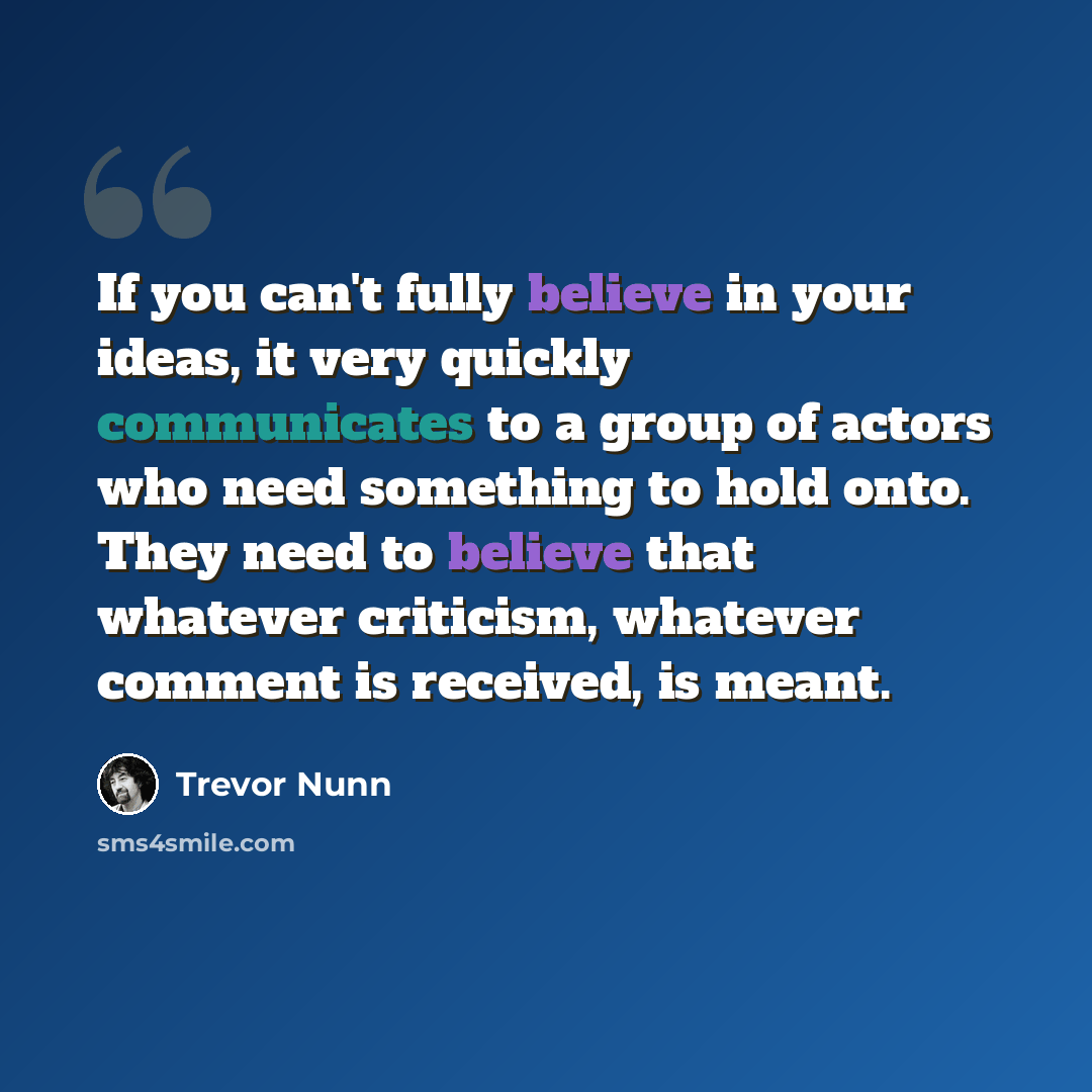 “If you can't fully believe in your ideas, it very quickly communicates to a group of actors who need something to hold onto. They need to believe that whatever criticism, whatever comment is received, is meant.” quote by Trevor Nunn