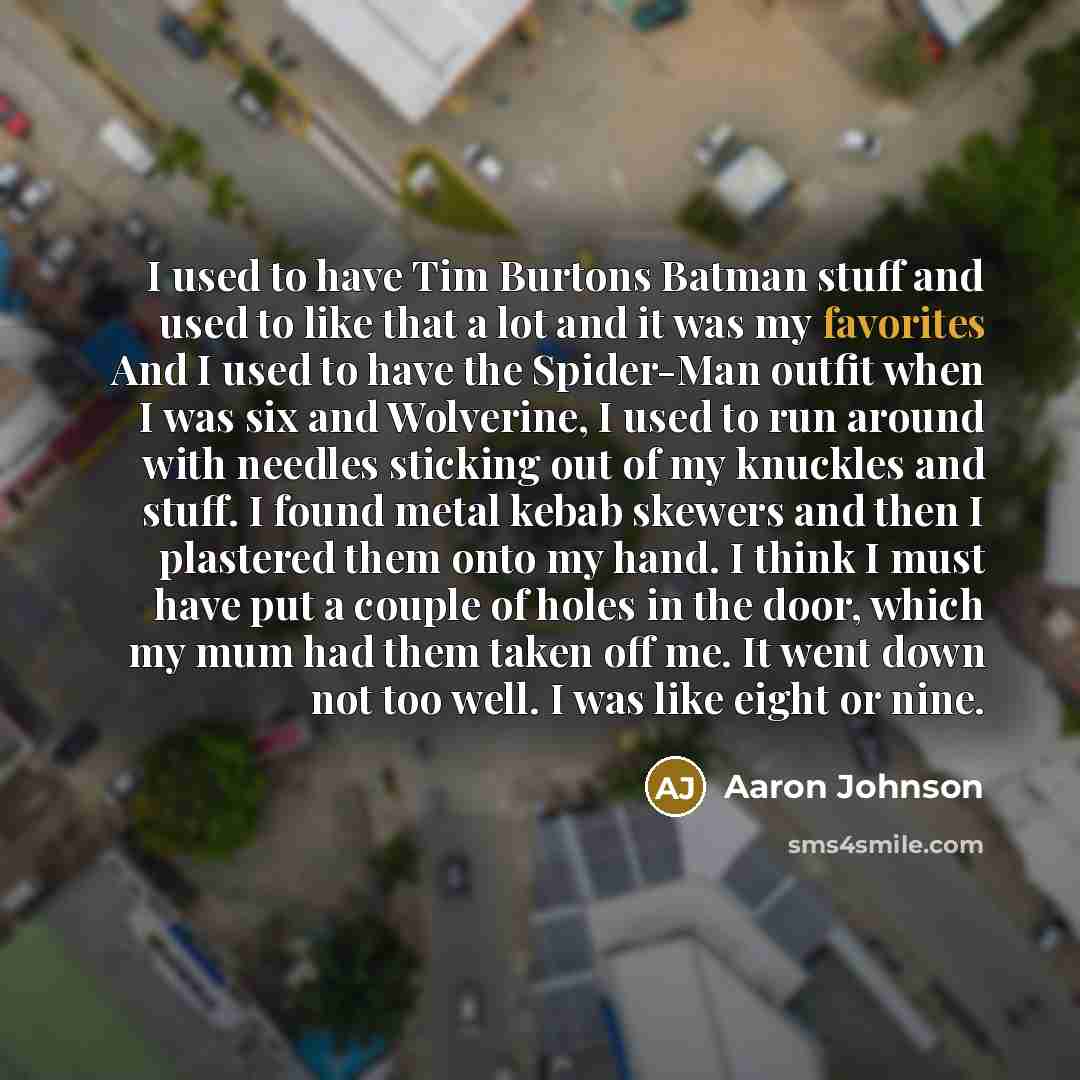 “I used to have Tim Burtons Batman stuff and used to like that a lot and it was my favorites And I used to have the Spider-Man outfit when I was six and Wolverine, I used to run around with needles sticking out of my knuckles and stuff. I found metal kebab skewers and then I plastered them onto my…” quote by Aaron Johnson