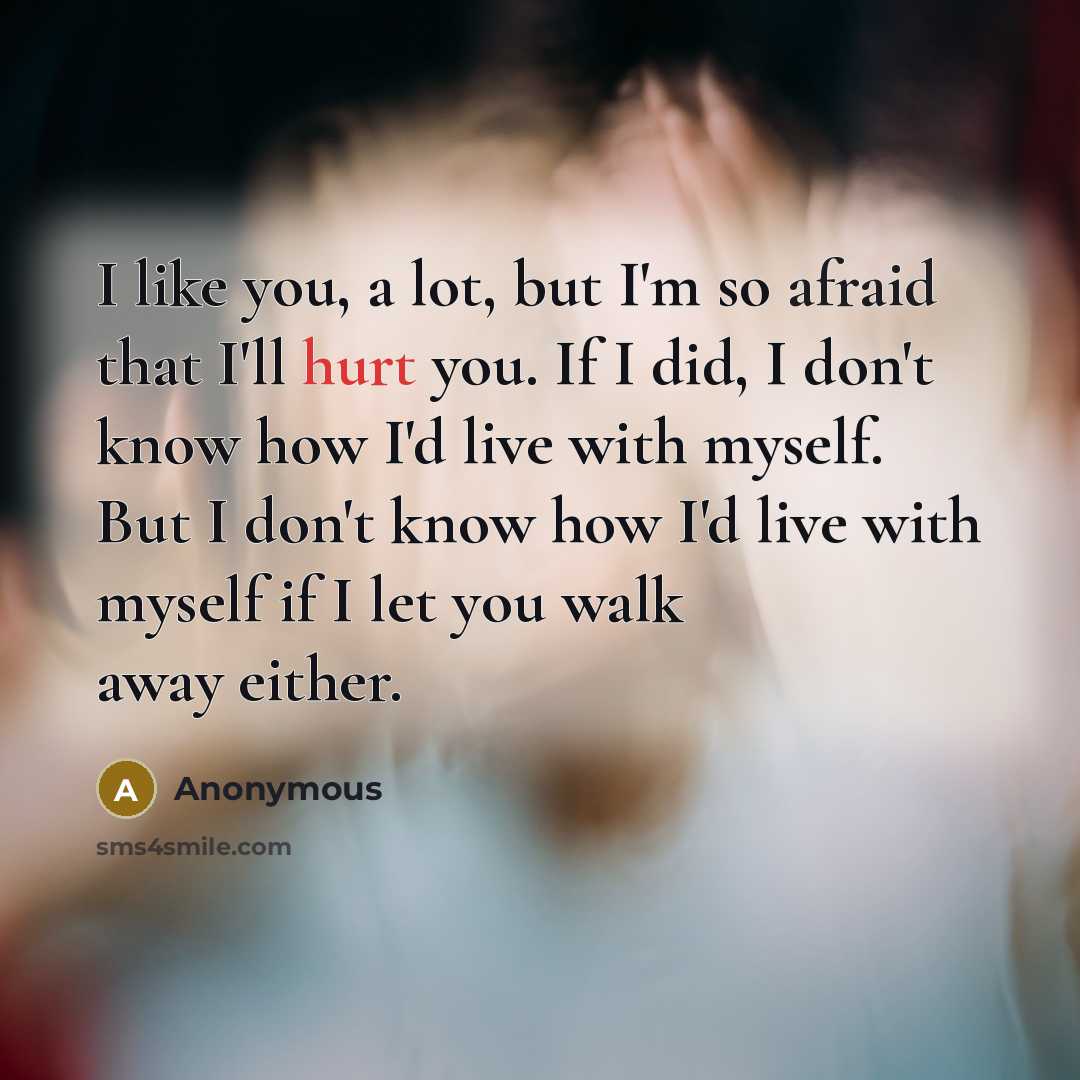 “I like you, a lot, but I'm so afraid that I'll hurt you. If I did, I don't know how I'd live with myself. But I don't know how I'd live with myself if I let you walk away either.” quote by Anonymous